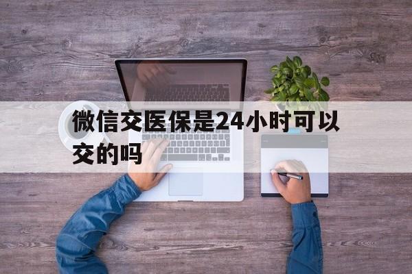 兴安盟最新微信交医保是24小时可以交的吗方法分析(最方便真实的兴安盟微信上交医保多久到账方法) 兴安盟最新微信交医保是24小时可以交的吗方法分析(最方便真实的兴安盟微信上交医保多久到账方法)