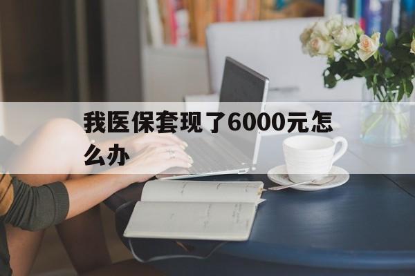 兴安盟最新我医保套现了6000元怎么办方法分析(最方便真实的兴安盟医保套现会被发现吗方法)